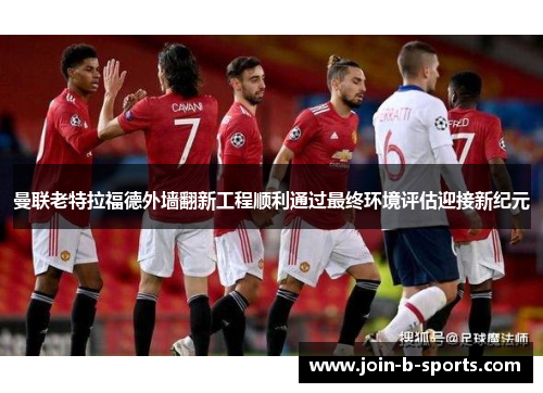 曼联老特拉福德外墙翻新工程顺利通过最终环境评估迎接新纪元 曼联老特拉福德外墙翻新工程顺利通过最终环境评估迎接新纪元