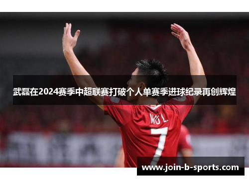 武磊在2024赛季中超联赛打破个人单赛季进球纪录再创辉煌