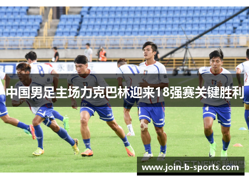 中国男足主场力克巴林迎来18强赛关键胜利