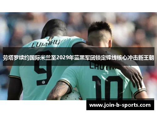 劳塔罗续约国际米兰至2029年蓝黑军团锁定锋线核心冲击新王朝 劳塔罗续约国际米兰至2029年蓝黑军团锁定锋线核心冲击新王朝