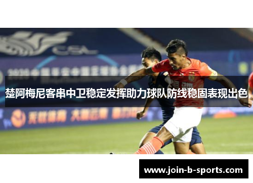 楚阿梅尼客串中卫稳定发挥助力球队防线稳固表现出色 楚阿梅尼客串中卫稳定发挥助力球队防线稳固表现出色